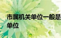 市属机关单位一般是哪些 市直机关包括哪些单位