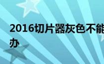 2016切片器灰色不能用 切片器是灰色的怎么办