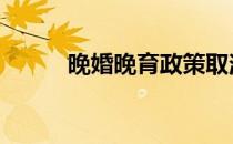 晚婚晚育政策取消了吗 晚婚晚育