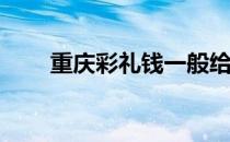 重庆彩礼钱一般给多少2022 重庆彩