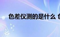 色差仪测的是什么 色差仪的原理是什么