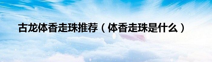 古龙体香走珠推荐（体香走珠是什么）