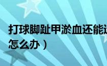 打球脚趾甲淤血还能运动吗（打球脚趾甲淤血怎么办）