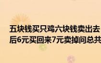 五块钱买只鸡六块钱卖出去 一个人出3元钱买只鸡5元卖掉后6元买回来7元卖掉问总共赚多少