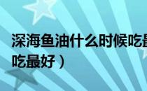深海鱼油什么时候吃最好（深海鱼油什么时候吃最好）