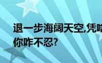 退一步海阔天空,凭啥我退?忍一时风平浪静,你咋不忍?