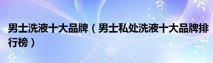 男士洗液十大品牌（男士私处洗液十大品牌排行榜）