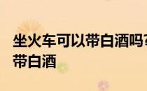 坐火车可以带白酒吗?能过安检吗 坐火车可以带白酒