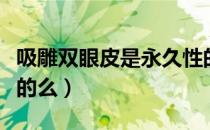 吸雕双眼皮是永久性的吗（吸雕双眼皮是永久的么）
