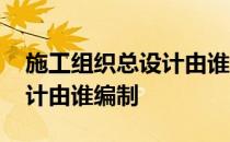 施工组织总设计由谁组织编制 施工组织总设计由谁编制