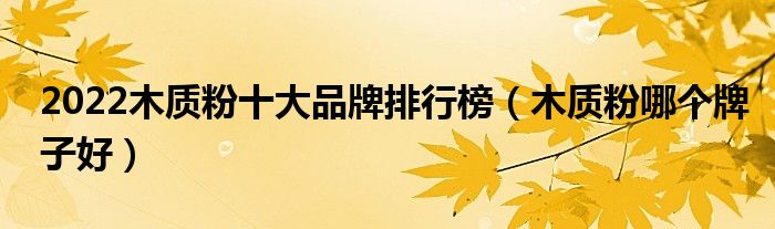 2022木质粉十大品牌排行榜（木质粉哪个牌子好）