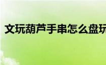 文玩葫芦手串怎么盘玩 文玩葫芦龙头怎么盘