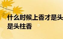 什么时候上香才是头柱香呀 什么时候上香才是头柱香