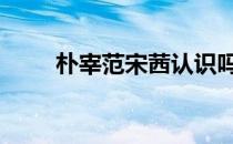 朴宰范宋茜认识吗 朴宰范宋茜事件