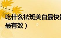 吃什么祛斑美白最快最有效（吃什么祛斑美白最有效）