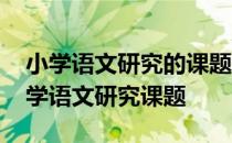 小学语文研究的课题有哪些 帮忙推荐一个小学语文研究课题