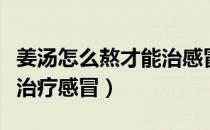 姜汤怎么熬才能治感冒咳嗽（姜汤怎么熬才能治疗感冒）