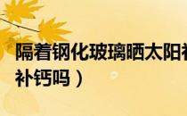 隔着钢化玻璃晒太阳补钙吗（隔着玻璃晒太阳补钙吗）