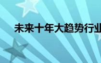 未来十年大趋势行业 未来十年热门行业