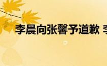 李晨向张馨予道歉 李晨为什么骂张馨予
