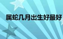 属蛇几月出生好最好 属蛇几月份出生最好
