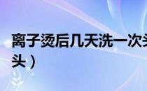 离子烫后几天洗一次头（离子烫后几天可以洗头）
