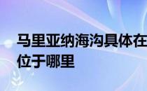 马里亚纳海沟具体在什么位置 马里亚纳海沟位于哪里