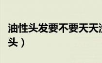 油性头发要不要天天洗（油性发质几天洗一次头）