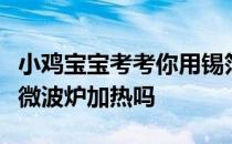 小鸡宝宝考考你用锡箔纸包装的食品，能放进微波炉加热吗