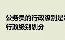 公务员的行政级别是怎么分几级别呢? 公务员行政级别划分