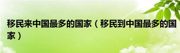 移民来中国最多的国家（移民到中国最多的国家）
