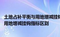 土地占补平衡与用地增减挂钩指标区别在哪 土地占补平衡与用地增减挂钩指标区别