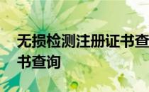 无损检测注册证书查询网站 无损检测注册证书查询