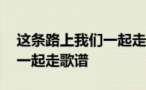 这条路上我们一起走歌谱教唱 这条路上我们一起走歌谱