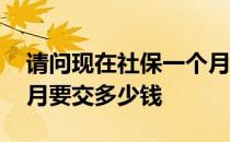 请问现在社保一个月交多少钱 现在社保一个月要交多少钱