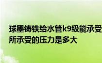球墨铸铁给水管k9级能承受多大压力 k9级球墨铸铁管管道所承受的压力是多大