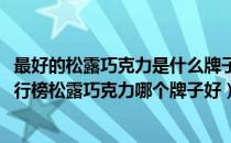 最好的松露巧克力是什么牌子（2021松露巧克力十大品牌排行榜松露巧克力哪个牌子好）