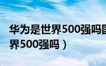 华为是世界500强吗国企还是私企（华为是世界500强吗）