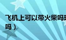 飞机上可以带火柴吗现在（飞机上可以带火柴吗）