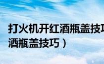 打火机开红酒瓶盖技巧要烤多久（打火机开红酒瓶盖技巧）