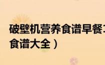 破壁机营养食谱早餐100种做法（破壁机营养食谱大全）