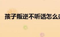 孩子叛逆不听话怎么办（孩子叛逆不听话）