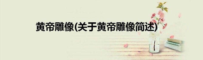 黄帝雕像(关于黄帝雕像简述)