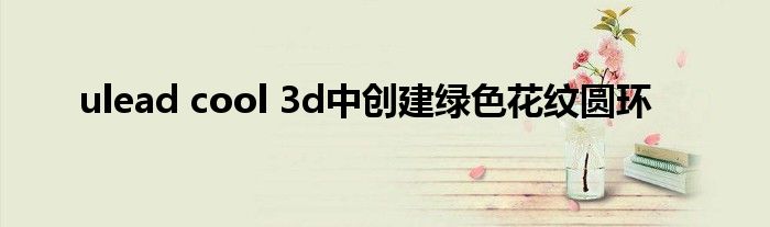 ulead cool 3d中创建绿色花纹圆环