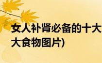 女人补肾必备的十大食物(女人补肾必备的十大食物图片)