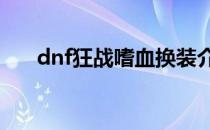 dnf狂战嗜血换装介绍(DNF狂战换装)