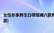 女性冬季养生白领常喝六款养生茶可养颜润肤(女士冬季养生茶)