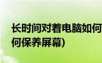 长时间对着电脑如何保养(长时间对着电脑如何保养屏幕)