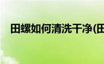 田螺如何清洗干净(田螺怎么清洗最干净?)