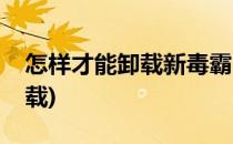 怎样才能卸载新毒霸(怎样才能卸载新毒霸下载)